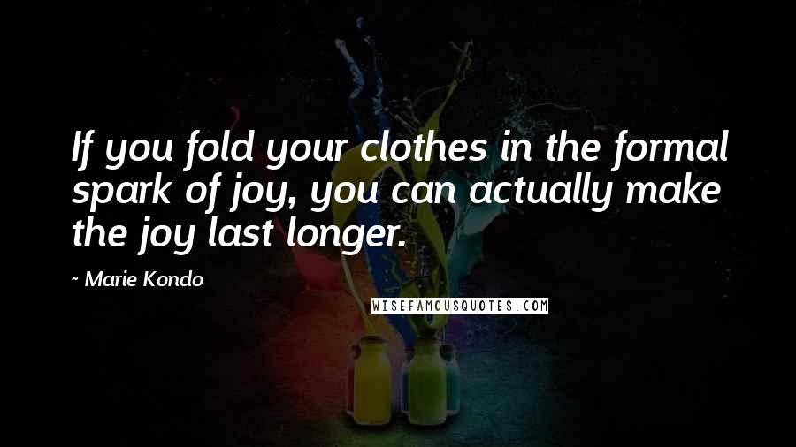 Marie Kondo quotes: If you fold your clothes in the formal spark of joy, you can actually make the joy last longer.