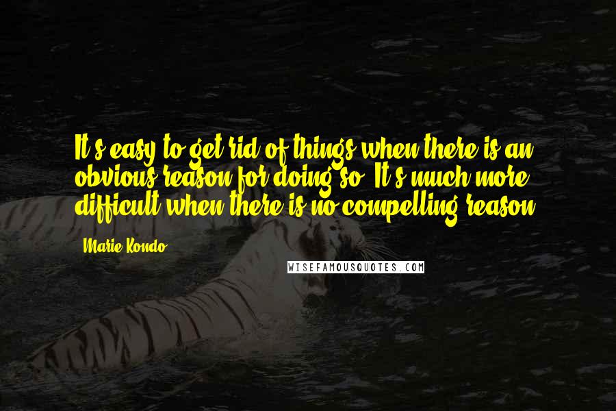 Marie Kondo quotes: It's easy to get rid of things when there is an obvious reason for doing so. It's much more difficult when there is no compelling reason.