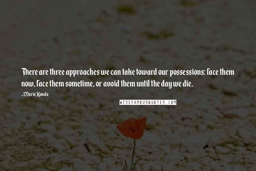 Marie Kondo quotes: There are three approaches we can take toward our possessions: face them now, face them sometime, or avoid them until the day we die.