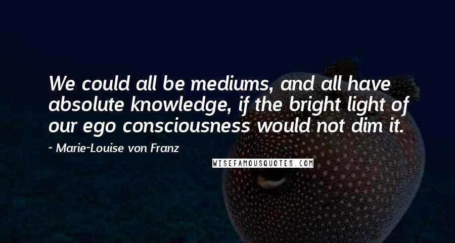 Marie-Louise Von Franz quotes: We could all be mediums, and all have absolute knowledge, if the bright light of our ego consciousness would not dim it.