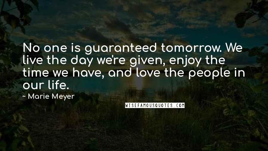 Marie Meyer quotes: No one is guaranteed tomorrow. We live the day we're given, enjoy the time we have, and love the people in our life. Marie Meyer quotes: No one is guaranteed tomorrow. We live the day we're given, enjoy the time we have, and love the people in our life.