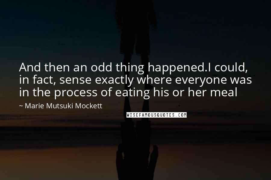 Marie Mutsuki Mockett quotes: And then an odd thing happened.I could, in fact, sense exactly where everyone was in the process of eating his or her meal Marie Mutsuki Mockett quotes: And then an odd thing happened.I could, in fact, sense exactly where everyone was in the process of eating his or her meal