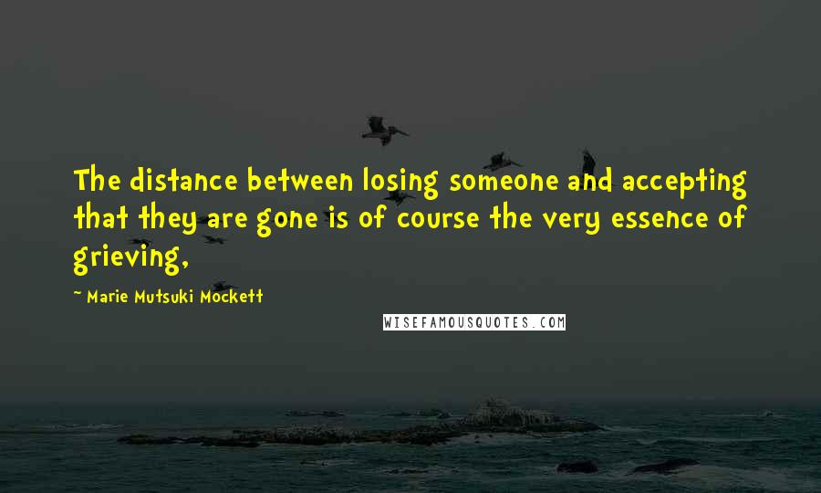 Marie Mutsuki Mockett quotes: The distance between losing someone and accepting that they are gone is of course the very essence of grieving, Marie Mutsuki Mockett quotes: The distance between losing someone and accepting that they are gone is of course the very essence of grieving,