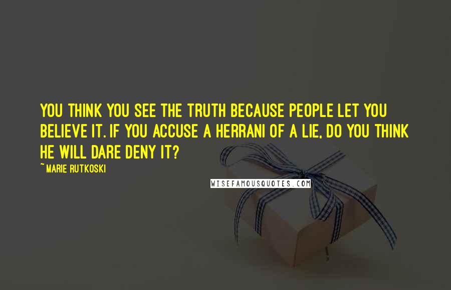 Marie Rutkoski quotes: You think you see the truth because people let you believe it. If you accuse a Herrani of a lie, do you think he will dare deny it? Marie Rutkoski quotes: You think you see the truth because people let you believe it. If you accuse a Herrani of a lie, do you think he will dare deny it?