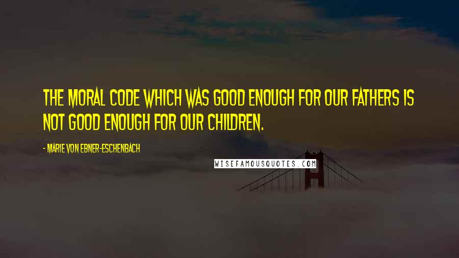 Marie Von Ebner-Eschenbach quotes: The moral code which was good enough for our fathers is not good enough for our children.