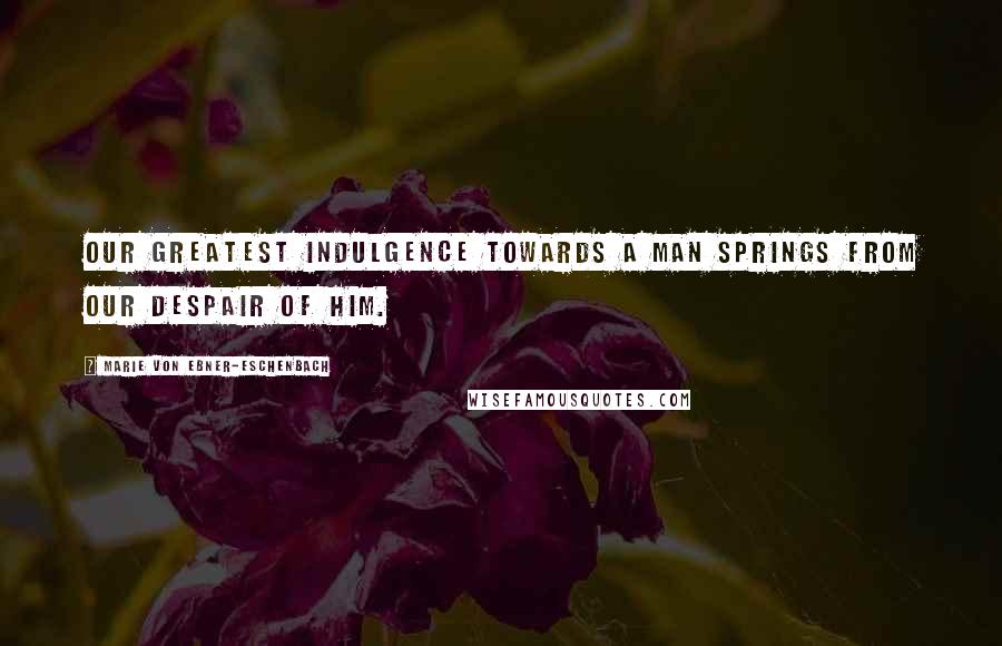 Marie Von Ebner-Eschenbach quotes: Our greatest indulgence towards a man springs from our despair of him.