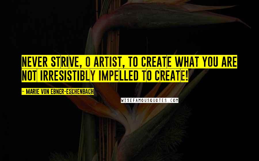 Marie Von Ebner-Eschenbach quotes: Never strive, O artist, to create what you are not irresistibly impelled to create!