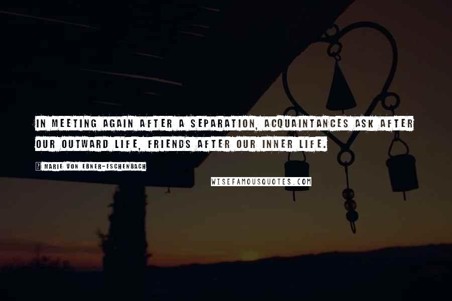 Marie Von Ebner-Eschenbach quotes: In meeting again after a separation, acquaintances ask after our outward life, friends after our inner life. Marie Von Ebner-Eschenbach quotes: In meeting again after a separation, acquaintances ask after our outward life, friends after our inner life.