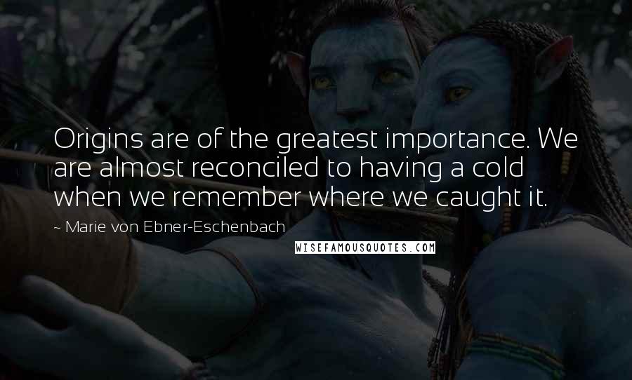 Marie Von Ebner-Eschenbach quotes: Origins are of the greatest importance. We are almost reconciled to having a cold when we remember where we caught it.