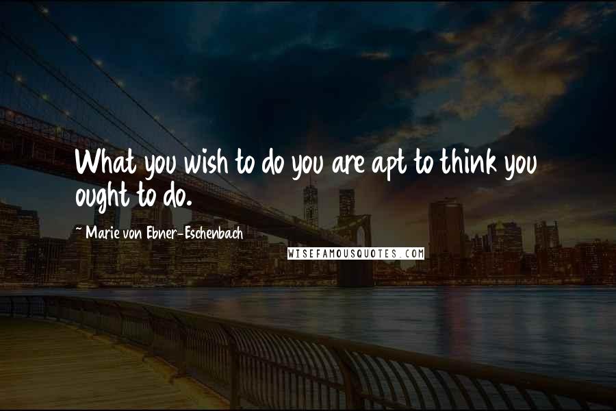 Marie Von Ebner-Eschenbach quotes: What you wish to do you are apt to think you ought to do.
