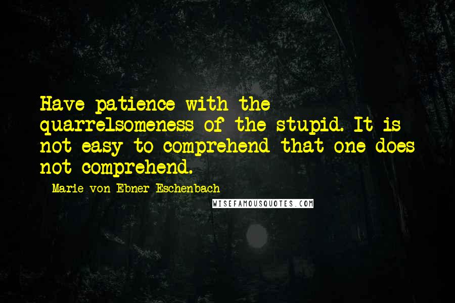 Marie Von Ebner-Eschenbach quotes: Have patience with the quarrelsomeness of the stupid. It is not easy to comprehend that one does not comprehend.