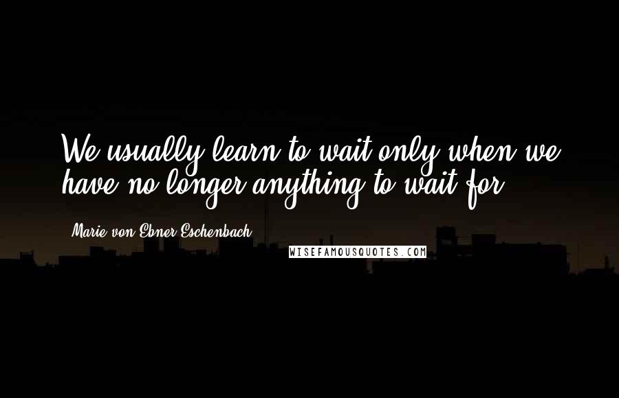 Marie Von Ebner-Eschenbach quotes: We usually learn to wait only when we have no longer anything to wait for.