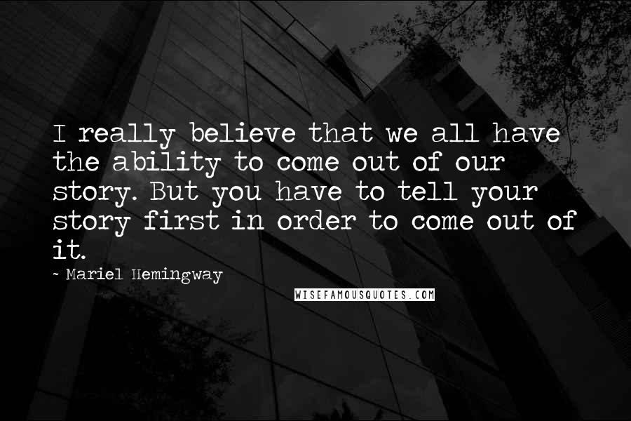 Mariel Hemingway quotes: I really believe that we all have the ability to come out of our story. But you have to tell your story first in order to come out of it. Mariel Hemingway quotes: I really believe that we all have the ability to come out of our story. But you have to tell your story first in order to come out of it.