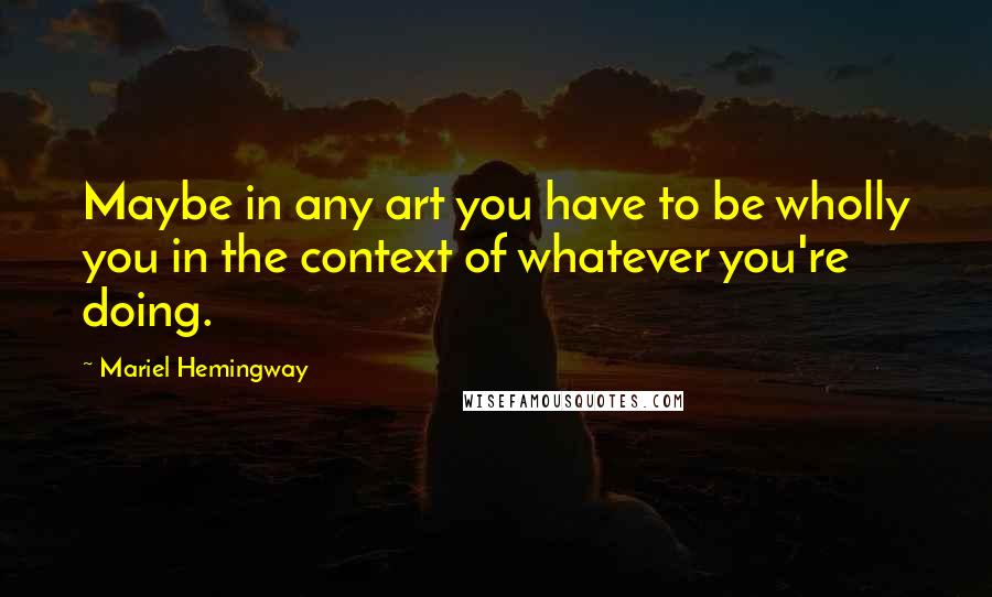 Mariel Hemingway quotes: Maybe in any art you have to be wholly you in the context of whatever you're doing.