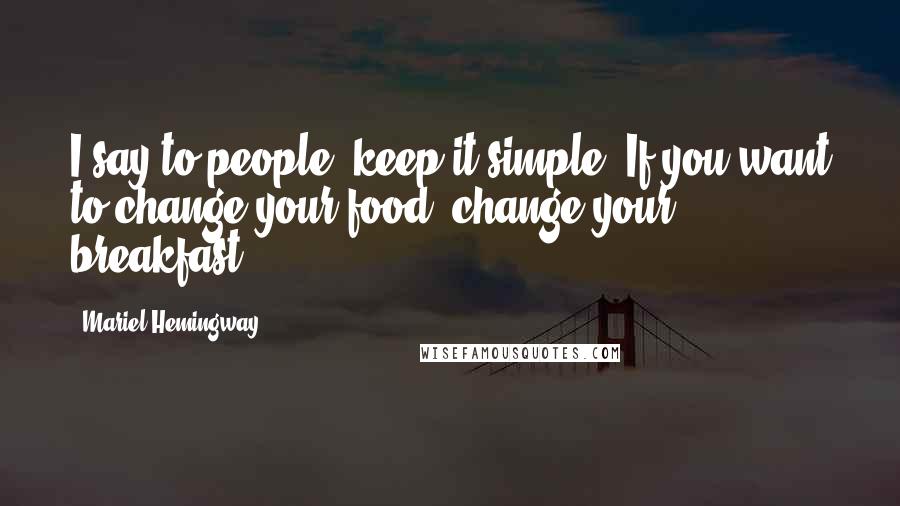 Mariel Hemingway quotes: I say to people, keep it simple. If you want to change your food, change your breakfast.