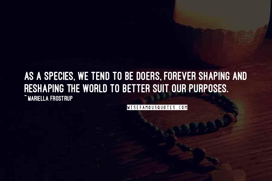 Mariella Frostrup quotes: As a species, we tend to be doers, forever shaping and reshaping the world to better suit our purposes. Mariella Frostrup quotes: As a species, we tend to be doers, forever shaping and reshaping the world to better suit our purposes.