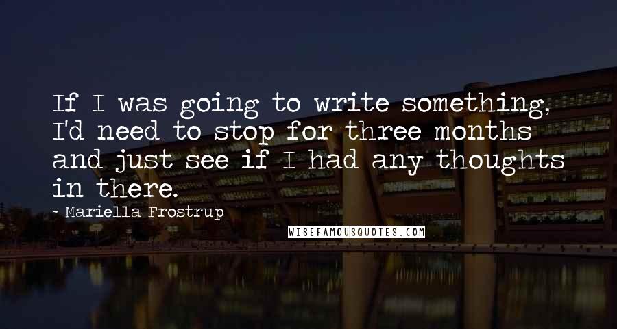Mariella Frostrup quotes: If I was going to write something, I'd need to stop for three months and just see if I had any thoughts in there. Mariella Frostrup quotes: If I was going to write something, I'd need to stop for three months and just see if I had any thoughts in there.