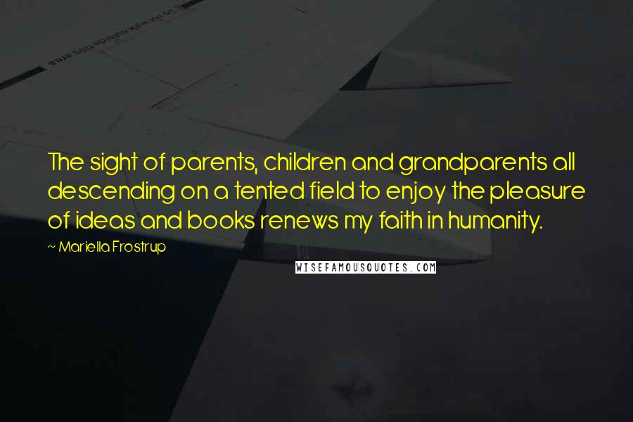 Mariella Frostrup quotes: The sight of parents, children and grandparents all descending on a tented field to enjoy the pleasure of ideas and books renews my faith in humanity.