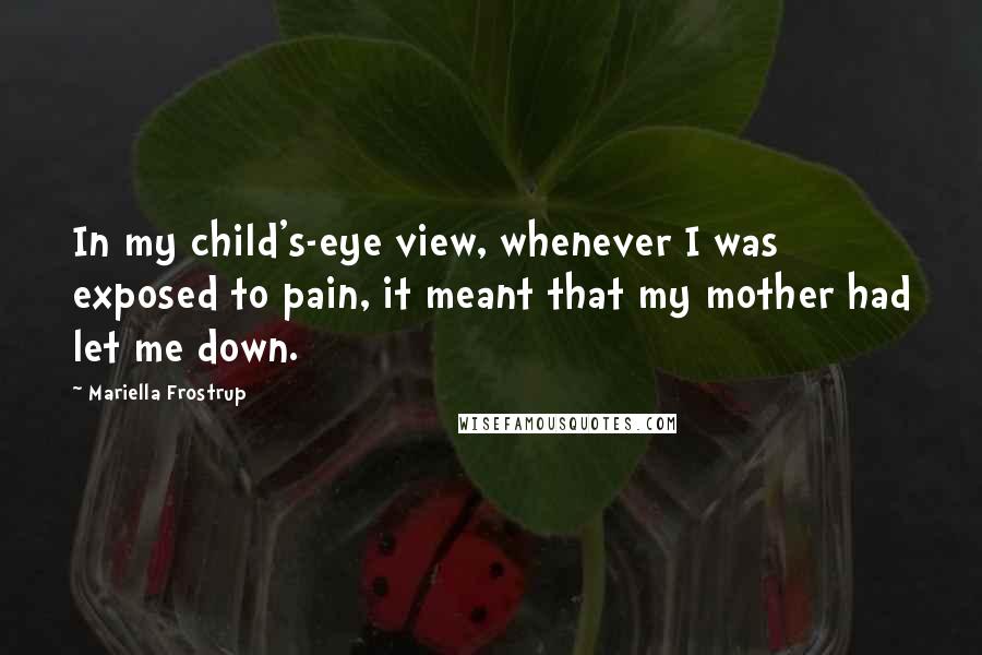Mariella Frostrup quotes: In my child's-eye view, whenever I was exposed to pain, it meant that my mother had let me down. Mariella Frostrup quotes: In my child's-eye view, whenever I was exposed to pain, it meant that my mother had let me down.