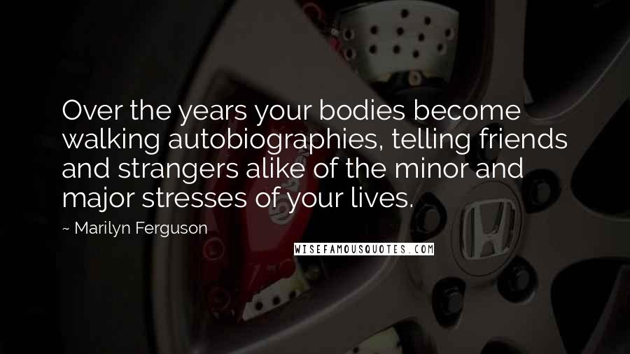 Marilyn Ferguson quotes: Over the years your bodies become walking autobiographies, telling friends and strangers alike of the minor and major stresses of your lives.