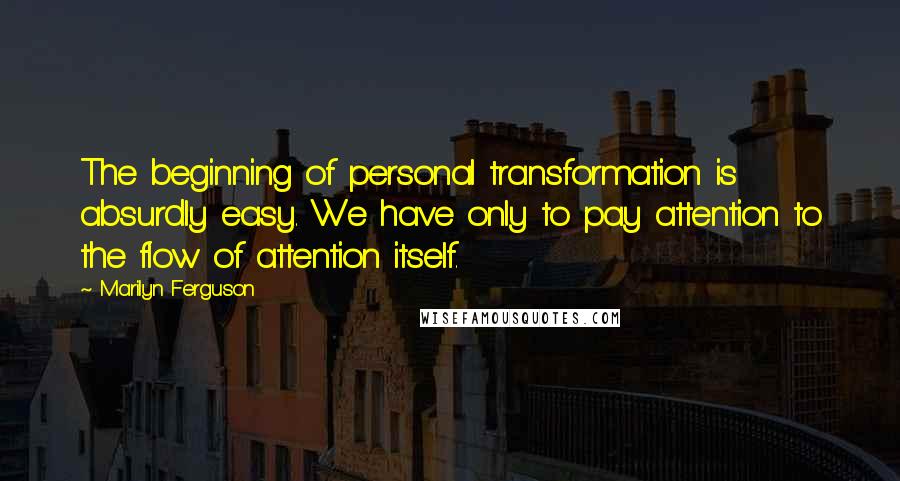 Marilyn Ferguson quotes: The beginning of personal transformation is absurdly easy. We have only to pay attention to the flow of attention itself.