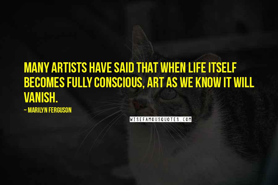 Marilyn Ferguson quotes: Many artists have said that when life itself becomes fully conscious, art as we know it will vanish.