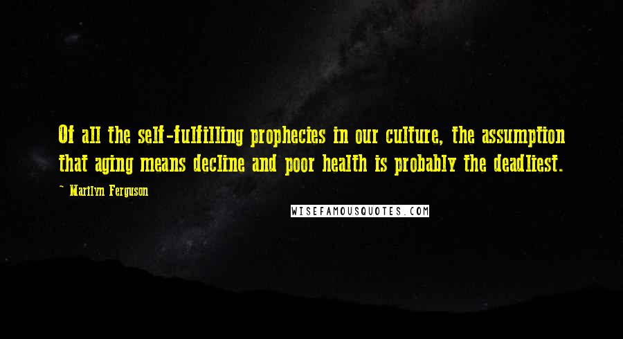 Marilyn Ferguson quotes: Of all the self-fulfilling prophecies in our culture, the assumption that aging means decline and poor health is probably the deadliest. Marilyn Ferguson quotes: Of all the self-fulfilling prophecies in our culture, the assumption that aging means decline and poor health is probably the deadliest.