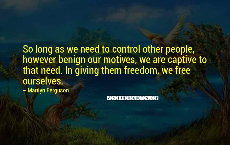 Marilyn Ferguson quotes: So long as we need to control other people, however benign our motives, we are captive to that need. In giving them freedom, we free ourselves.
