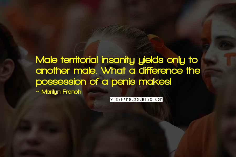 Marilyn French quotes: Male territorial insanity yields only to another male. What a difference the possession of a penis makes! Marilyn French quotes: Male territorial insanity yields only to another male. What a difference the possession of a penis makes!