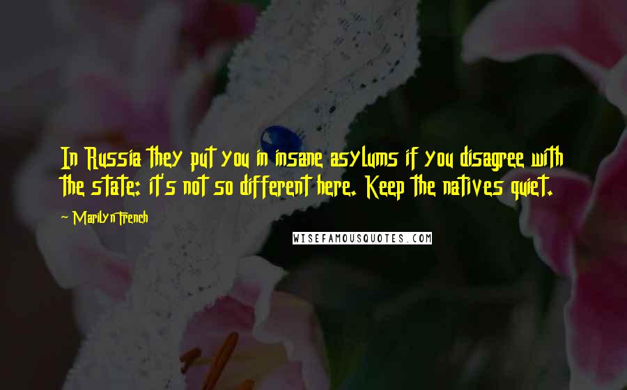 Marilyn French quotes: In Russia they put you in insane asylums if you disagree with the state: it's not so different here. Keep the natives quiet. Marilyn French quotes: In Russia they put you in insane asylums if you disagree with the state: it's not so different here. Keep the natives quiet.