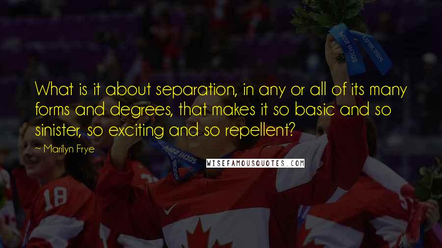 Marilyn Frye quotes: What is it about separation, in any or all of its many forms and degrees, that makes it so basic and so sinister, so exciting and so repellent?