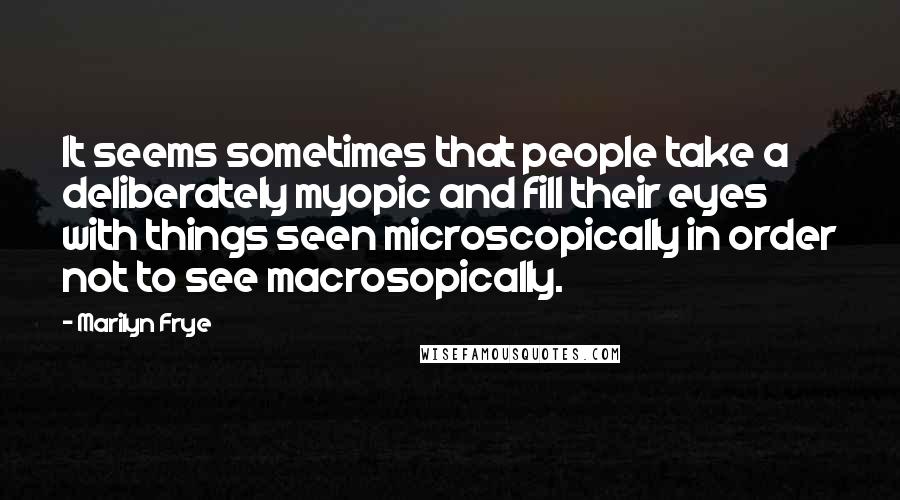 Marilyn Frye quotes: It seems sometimes that people take a deliberately myopic and fill their eyes with things seen microscopically in order not to see macrosopically.