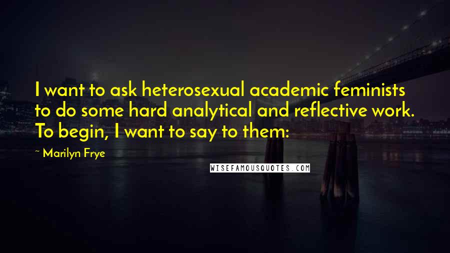 Marilyn Frye quotes: I want to ask heterosexual academic feminists to do some hard analytical and reflective work. To begin, I want to say to them: