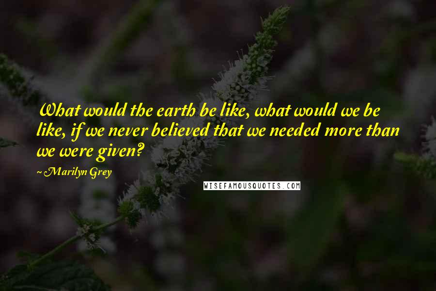 Marilyn Grey quotes: What would the earth be like, what would we be like, if we never believed that we needed more than we were given?