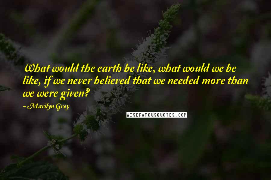 Marilyn Grey quotes: What would the earth be like, what would we be like, if we never believed that we needed more than we were given? Marilyn Grey quotes: What would the earth be like, what would we be like, if we never believed that we needed more than we were given?