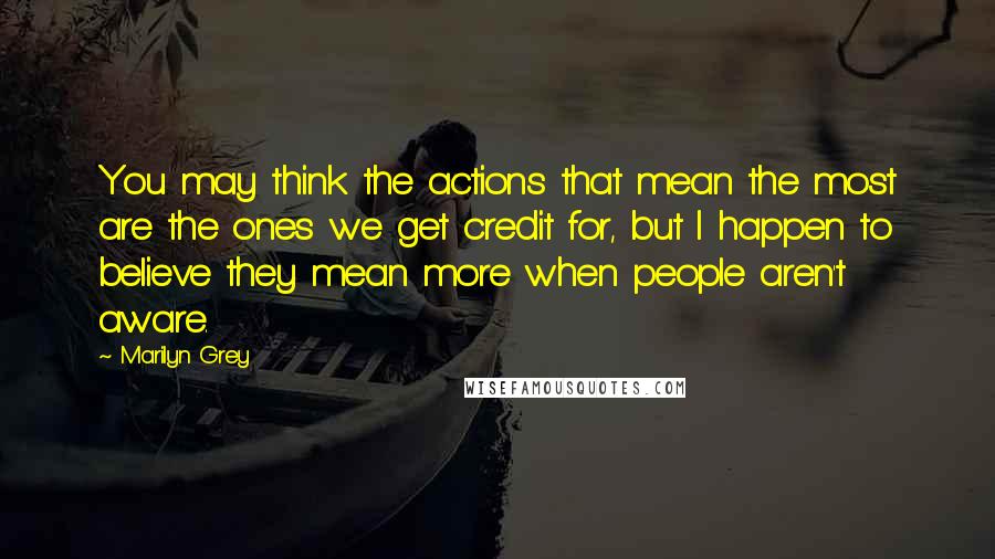 Marilyn Grey quotes: You may think the actions that mean the most are the ones we get credit for, but I happen to believe they mean more when people aren't aware.