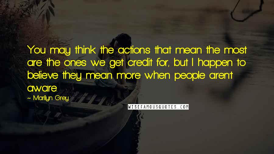 Marilyn Grey quotes: You may think the actions that mean the most are the ones we get credit for, but I happen to believe they mean more when people aren't aware. Marilyn Grey quotes: You may think the actions that mean the most are the ones we get credit for, but I happen to believe they mean more when people aren't aware.