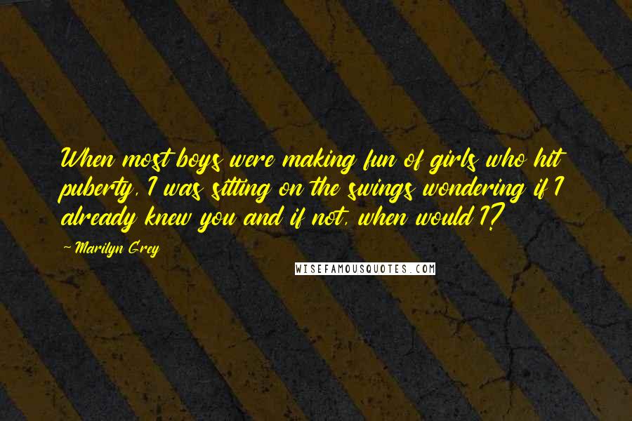 Marilyn Grey quotes: When most boys were making fun of girls who hit puberty, I was sitting on the swings wondering if I already knew you and if not, when would I?