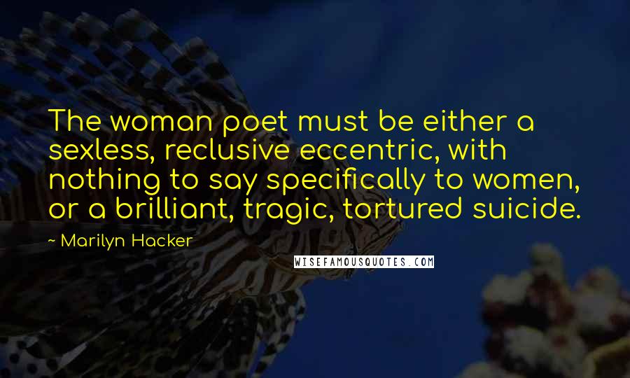 Marilyn Hacker quotes: The woman poet must be either a sexless, reclusive eccentric, with nothing to say specifically to women, or a brilliant, tragic, tortured suicide.