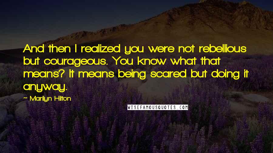 Marilyn Hilton quotes: And then I realized you were not rebellious but courageous. You know what that means? It means being scared but doing it anyway. Marilyn Hilton quotes: And then I realized you were not rebellious but courageous. You know what that means? It means being scared but doing it anyway.