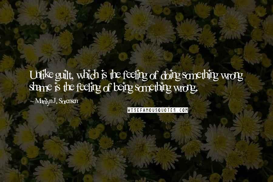 Marilyn J. Sorensen quotes: Unlike guilt, which is the feeling of doing something wrong shame is the feeling of being something wrong. Marilyn J. Sorensen quotes: Unlike guilt, which is the feeling of doing something wrong shame is the feeling of being something wrong.