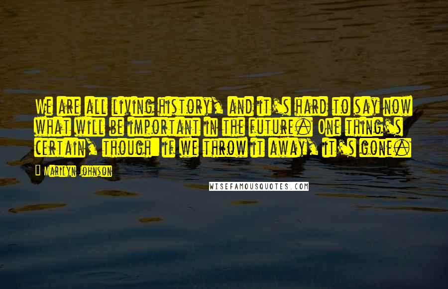 Marilyn Johnson quotes: We are all living history, and it's hard to say now what will be important in the future. One thing's certain, though: if we throw it away, it's gone.