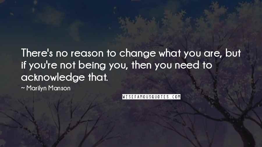 Marilyn Manson quotes: There's no reason to change what you are, but if you're not being you, then you need to acknowledge that.