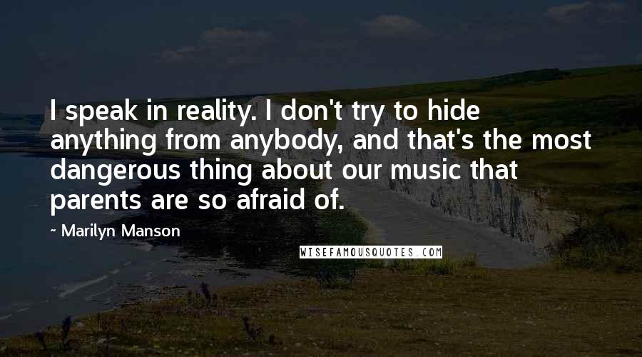 Marilyn Manson quotes: I speak in reality. I don't try to hide anything from anybody, and that's the most dangerous thing about our music that parents are so afraid of.