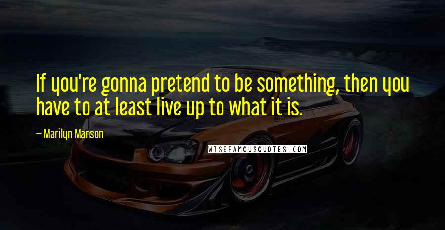 Marilyn Manson quotes: If you're gonna pretend to be something, then you have to at least live up to what it is.