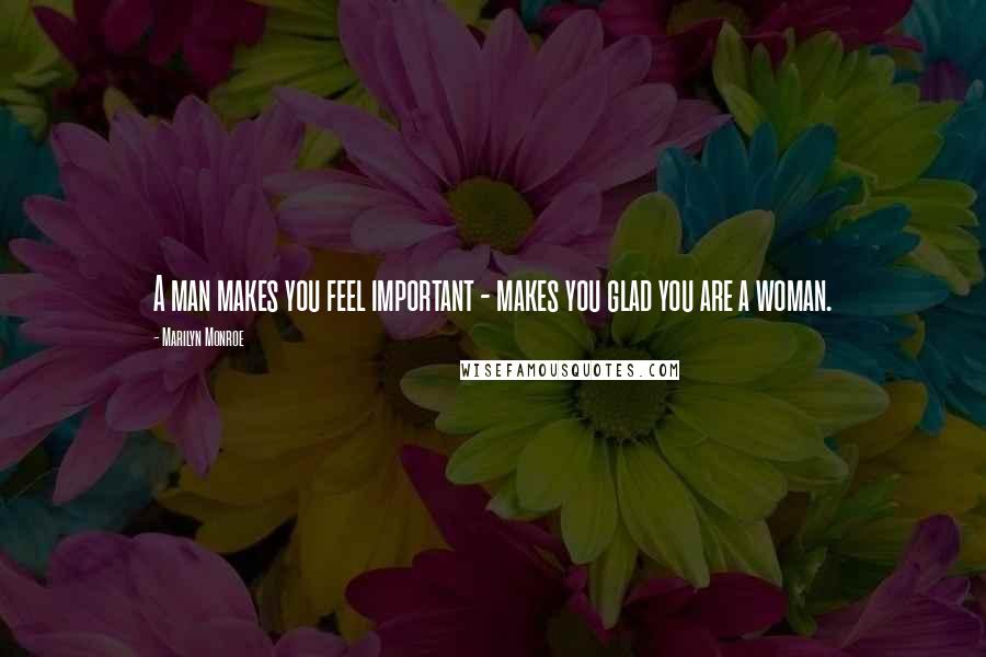 Marilyn Monroe quotes: A man makes you feel important - makes you glad you are a woman.