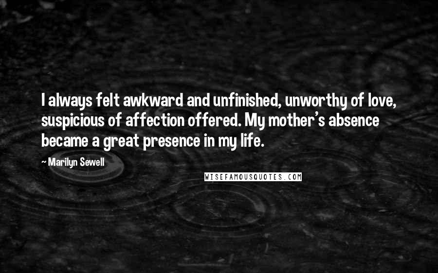 Marilyn Sewell quotes: I always felt awkward and unfinished, unworthy of love, suspicious of affection offered. My mother's absence became a great presence in my life. Marilyn Sewell quotes: I always felt awkward and unfinished, unworthy of love, suspicious of affection offered. My mother's absence became a great presence in my life.