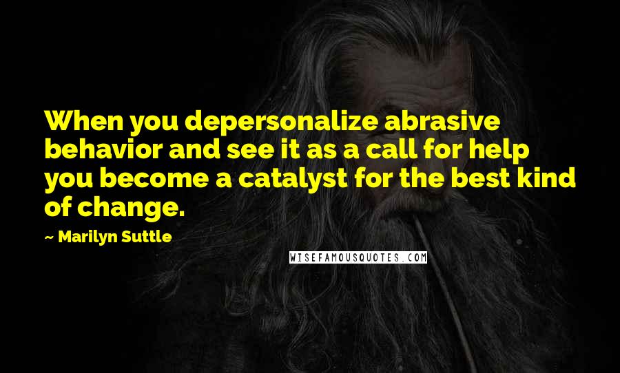 Marilyn Suttle quotes: When you depersonalize abrasive behavior and see it as a call for help you become a catalyst for the best kind of change. Marilyn Suttle quotes: When you depersonalize abrasive behavior and see it as a call for help you become a catalyst for the best kind of change.