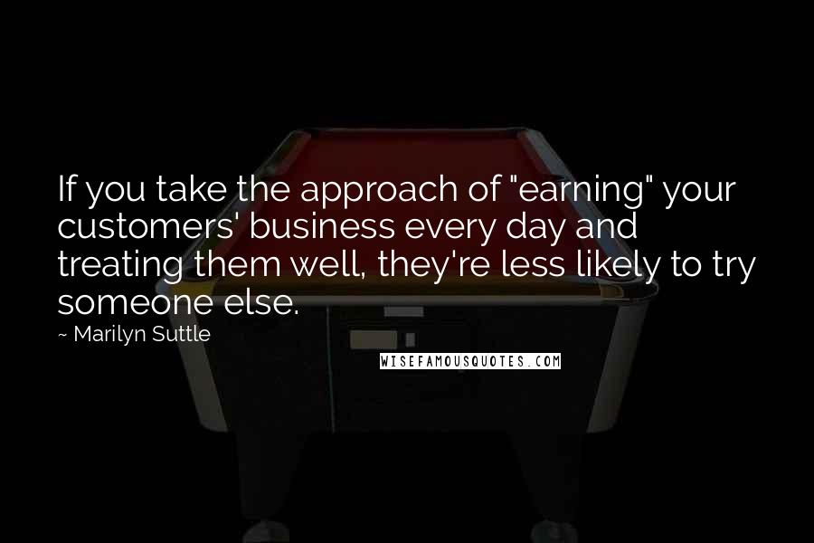 Marilyn Suttle quotes: If you take the approach of "earning" your customers' business every day and treating them well, they're less likely to try someone else.