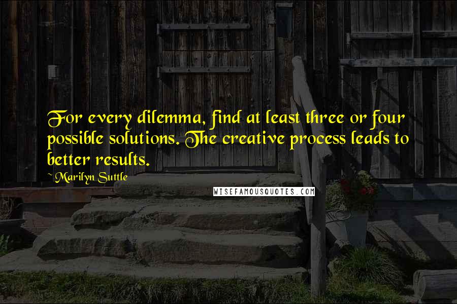 Marilyn Suttle quotes: For every dilemma, find at least three or four possible solutions. The creative process leads to better results. Marilyn Suttle quotes: For every dilemma, find at least three or four possible solutions. The creative process leads to better results.